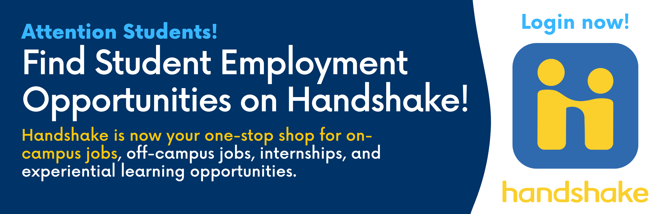 Attention Students! Find Student Employment Opportunities on Handshake! Handshake is now your one-stop shop for on-campus jobs, off-campus jobs, internships, and experiential learning opportunities. Click this banner to login now 